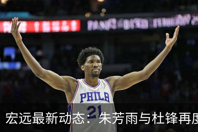 宏远最新动态：朱芳雨与杜锋再度联手，亚帅瞄准新外援